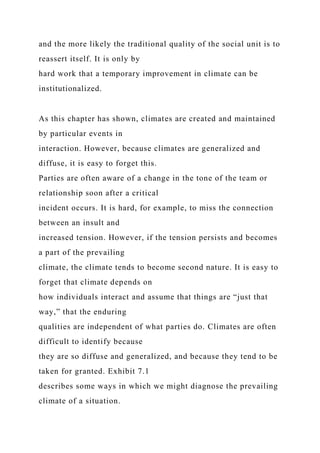 and the more likely the traditional quality of the social unit is to
reassert itself. It is only by
hard work that a temporary improvement in climate can be
institutionalized.
As this chapter has shown, climates are created and maintained
by particular events in
interaction. However, because climates are generalized and
diffuse, it is easy to forget this.
Parties are often aware of a change in the tone of the team or
relationship soon after a critical
incident occurs. It is hard, for example, to miss the connection
between an insult and
increased tension. However, if the tension persists and becomes
a part of the prevailing
climate, the climate tends to become second nature. It is easy to
forget that climate depends on
how individuals interact and assume that things are “just that
way,” that the enduring
qualities are independent of what parties do. Climates are often
difficult to identify because
they are so diffuse and generalized, and because they tend to be
taken for granted. Exhibit 7.1
describes some ways in which we might diagnose the prevailing
climate of a situation.
 