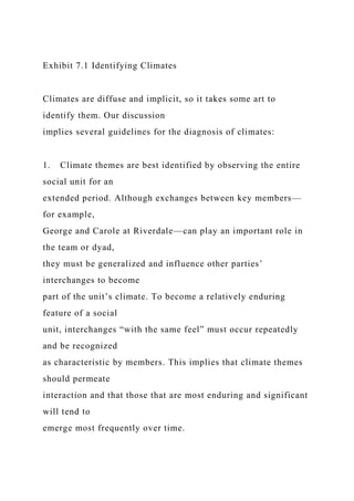 Exhibit 7.1 Identifying Climates
Climates are diffuse and implicit, so it takes some art to
identify them. Our discussion
implies several guidelines for the diagnosis of climates:
1. Climate themes are best identified by observing the entire
social unit for an
extended period. Although exchanges between key members—
for example,
George and Carole at Riverdale—can play an important role in
the team or dyad,
they must be generalized and influence other parties’
interchanges to become
part of the unit’s climate. To become a relatively enduring
feature of a social
unit, interchanges “with the same feel” must occur repeatedly
and be recognized
as characteristic by members. This implies that climate themes
should permeate
interaction and that those that are most enduring and significant
will tend to
emerge most frequently over time.
 