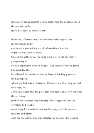 interaction are consistent with reports, then the conclusions in
the reports can be
trusted, at least to some extent.
However, if interaction is inconsistent with reports, the
inconsistency itself
can be an important source of information about the
organization, team, or dyad.
One of the authors was working with a citywide charitable
group to try to
resolve arguments over its budget. The secretary of the group
had confided that
he believed the president always favored funding proposals
from groups in
which she had special interests. However, on observing several
meetings, the
consultant noted that the president was fairly objective, whereas
the secretary
pushed his interests very strongly. This suggested that the
secretary had trouble
monitoring his own behavior and had projected his personal
tensions and biases
onto the president, who was threatening because she stood in
 