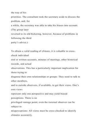 the way of his
priorities. The consultant took the secretary aside to discuss the
problem, and, for
a while, the secretary was able to take his biases into account.
(The group later
reverted to its old bickering, however, because of problems in
following the third
party’s advice.)
To obtain a valid reading of climate, it is valuable to cross-
check individual
oral or written accounts, minutes of meetings, other historical
records, and actual
observations. This has a particularly important implication for
those trying to
diagnose their own relationships or groups: They need to talk to
other members,
and to outside observers, if available, to get their views. One’s
own views
represent only one perspective and may yield biased
perceptions. There is no
privileged vantage point; even the external observer can be
subject to
misperceptions: All views must be cross-checked to identify
climates accurately.
 