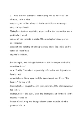 3. Use indirect evidence. Parties may not be aware of the
climate, so it is also
necessary to utilize whatever indirect evidence we can get
concerning climate.
Metaphors that are explicitly expressed in the interaction are a
particularly good
source of insight into climate. Often metaphors incorporate
unconscious
associations capable of telling us more about the social unit’s
sense of itself than
anyone’s account.
For example, one college department we are acquainted with
described itself
as a “family.” Members repeatedly referred to the department
family, and
potential new hires were told the department was like a “big
family.” In line with
this metaphor, several faculty members filled the slots reserved
for father,
mother, uncle, and aunt. Even the problems and conflicts in the
faculty related to
issues of authority and independence often associated with
parent–child or
 