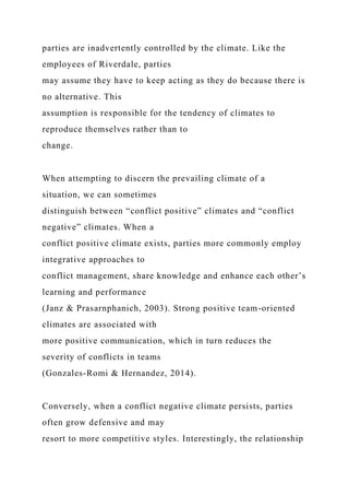parties are inadvertently controlled by the climate. Like the
employees of Riverdale, parties
may assume they have to keep acting as they do because there is
no alternative. This
assumption is responsible for the tendency of climates to
reproduce themselves rather than to
change.
When attempting to discern the prevailing climate of a
situation, we can sometimes
distinguish between “conflict positive” climates and “conflict
negative” climates. When a
conflict positive climate exists, parties more commonly employ
integrative approaches to
conflict management, share knowledge and enhance each other’s
learning and performance
(Janz & Prasarnphanich, 2003). Strong positive team-oriented
climates are associated with
more positive communication, which in turn reduces the
severity of conflicts in teams
(Gonzales-Romi & Hernandez, 2014).
Conversely, when a conflict negative climate persists, parties
often grow defensive and may
resort to more competitive styles. Interestingly, the relationship
 