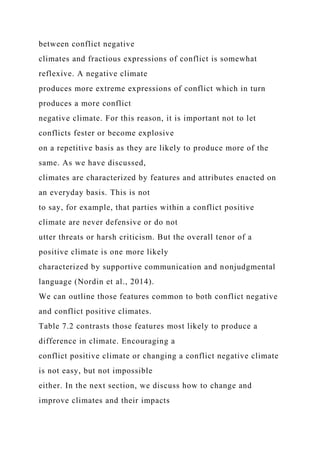 between conflict negative
climates and fractious expressions of conflict is somewhat
reflexive. A negative climate
produces more extreme expressions of conflict which in turn
produces a more conflict
negative climate. For this reason, it is important not to let
conflicts fester or become explosive
on a repetitive basis as they are likely to produce more of the
same. As we have discussed,
climates are characterized by features and attributes enacted on
an everyday basis. This is not
to say, for example, that parties within a conflict positive
climate are never defensive or do not
utter threats or harsh criticism. But the overall tenor of a
positive climate is one more likely
characterized by supportive communication and nonjudgmental
language (Nordin et al., 2014).
We can outline those features common to both conflict negative
and conflict positive climates.
Table 7.2 contrasts those features most likely to produce a
difference in climate. Encouraging a
conflict positive climate or changing a conflict negative climate
is not easy, but not impossible
either. In the next section, we discuss how to change and
improve climates and their impacts
 