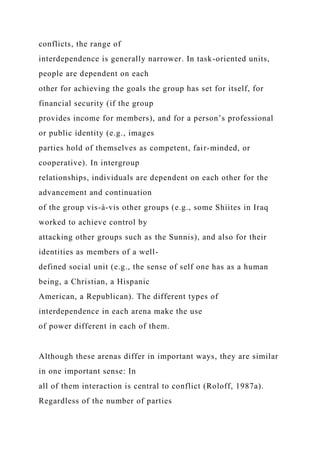 conflicts, the range of
interdependence is generally narrower. In task-oriented units,
people are dependent on each
other for achieving the goals the group has set for itself, for
financial security (if the group
provides income for members), and for a person’s professional
or public identity (e.g., images
parties hold of themselves as competent, fair-minded, or
cooperative). In intergroup
relationships, individuals are dependent on each other for the
advancement and continuation
of the group vis-à-vis other groups (e.g., some Shiites in Iraq
worked to achieve control by
attacking other groups such as the Sunnis), and also for their
identities as members of a well-
defined social unit (e.g., the sense of self one has as a human
being, a Christian, a Hispanic
American, a Republican). The different types of
interdependence in each arena make the use
of power different in each of them.
Although these arenas differ in important ways, they are similar
in one important sense: In
all of them interaction is central to conflict (Roloff, 1987a).
Regardless of the number of parties
 