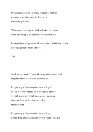 Provisionalism is in play, whereby parties
express a willingness to listen to
competing ideas.
Viewpoints are rigid, and a desire to listen
after reaching a conclusion is uncommon.
Recognition of good work and acts. Indifference and
disengagement from others’
249
work or actions. Disconfirming statements and
implied threats are not uncommon.
Frequency of communication is high,
using a wide variety of rich media (more
verbal and nonverbal cues exist, such as
face-to-face and voice-to-voice
interaction).
Frequency of communication is low,
depending more exclusively on “lean” media
 