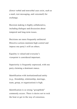 (fewer verbal and nonverbal cues exist, such as
e-mail, text messaging, and voicemail) for
exchange.
Decision making is highly collaborative,
including dialogue and discussion about
temporal and long-term issues.
Decisions are more frequently unilateral.
Directive actions maintain high control and
impose one party’s will on others.
Equality is valued and everyone’s
viewpoint is considered important.
Superiority is frequently expressed, with one
party claiming a dominant stance.
Identification with institutionalized entity
(e.g., friendship, relationship, marriage,
team, group, or organization) is high.
Identification is so strong “groupthink”
commonly occurs. There is desire not to rock
the boat or get in the way of consensus.
 