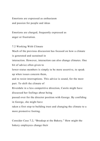Emotions are expressed as enthusiasm
and passion for people and ideas
Emotions are charged, frequently expressed as
anger or frustration.
7.2 Working With Climate
Much of the previous discussion has focused on how a climate
is generated and sustained in
interaction. However, interaction can also change climates. One
bit of advice often given to
lower-status members is simply to be more assertive, to speak
up when issues concern them,
and to resist interruptions. This advice is sound, for the most
part. To shift the climate of
Riverdale in a less competitive direction, Carole might have
discussed her feelings about being
passed over for the director position with George. By confiding
in George, she might have
taken a first step to building trust and changing the climate to a
more promotive footing.
Consider Case 7.2, “Breakup at the Bakery.” How might the
bakery employees change their
 