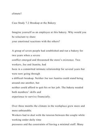 climate?
Case Study 7.2 Breakup at the Bakery
Imagine yourself as an employee at this bakery. Why would you
be reluctant to share
your emotional reactions with the others?
A group of seven people had established and run a bakery for
two years when a severe
conflict emerged and threatened the store’s existence. Two
workers, Joe and Juanita, had
been in a committed intimate relationship for several years but
were now going through
a difficult breakup. Neither Joe nor Juanita could stand being
around one another, but
neither could afford to quit his or her job. The bakery needed
both members’ skills and
experience to survive financially.
Over three months the climate in the workplace grew more and
more unbearable.
Workers had to deal with the tension between the couple while
working under daily time
pressures and the constraints of having a minimal staff. Many
 