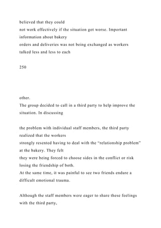 believed that they could
not work effectively if the situation got worse. Important
information about bakery
orders and deliveries was not being exchanged as workers
talked less and less to each
250
other.
The group decided to call in a third party to help improve the
situation. In discussing
the problem with individual staff members, the third party
realized that the workers
strongly resented having to deal with the “relationship problem”
at the bakery. They felt
they were being forced to choose sides in the conflict or risk
losing the friendship of both.
At the same time, it was painful to see two friends endure a
difficult emotional trauma.
Although the staff members were eager to share these feelings
with the third party,
 