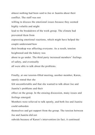 almost nothing had been said to Joe or Juanita about their
conflict. The staff was not
willing to discuss the emotional issues because they seemed
highly volatile and might
lead to the breakdown of the work group. The climate had
prevented them from
expressing emotional reactions, which might have helped the
couple understand how
their breakup was affecting everyone. As a result, tension
heightened and the bakery was
about to go under. The third party increased members’ feelings
of safety, and eventually
all were able to talk about the problems.
Finally, at one tension-filled meeting, another member, Karen,
openly stated that she
felt uncomfortable and that she wanted to talk about Joe and
Juanita’s problems and their
effect on the group. In the ensuing discussion, many issues and
feelings emerged.
Members were relieved to talk openly, and both Joe and Juanita
could unburden
themselves and get support from the group. The tension between
Joe and Juanita did not
subside because of Karen’s intervention (in fact, it continued
 