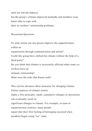 until Joe left the bakery),
but the group’s climate improved markedly and members were
better able to cope with
their co-workers’ relationship problems.
Discussion Questions
To what extent can one person improve the supportiveness
within an
organization through communication and action?
Could this group have shifted the climate without the help of a
third party?
Do you think that climate is necessarily affected when some co-
workers have an
intimate relationship?
What were the risks that Karen took?
This section advances three measures for changing climate.
Earlier analyses of climate clearly
imply a first principle: small, cumulative changes in interaction
can eventually result in
significant changes in climate. For example, in team or
organizational contexts, many people
report that their first feeling of belonging occurred when
members began using “we” when
 