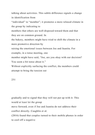 talking about activities. This subtle difference signals a change
in identification from
“individual” to “member”; it promotes a more relaxed climate in
the group by indicating to
members that others are well disposed toward them and that
they are on common ground. In
the bakery, members might have tried to shift the climate in a
more promotive direction by
raising the emotional issues between Joe and Juanita. For
example, in a tense meeting, one
member might have said, “Joe, are you okay with our decision?
You seem a bit tense about it.”
Without explicitly surfacing the conflict, the members could
attempt to bring the tension out
251
gradually and to signal that they will not put up with it. This
would at least let the group
move forward, even if Joe and Juanita do not address their
conflict directly. Caughlin et al.
(2016) found that couples turned to their mobile phones in order
to cool off a negative
 