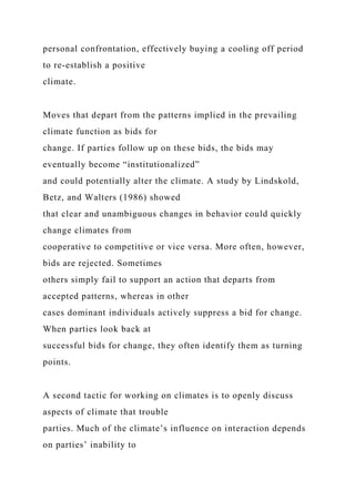 personal confrontation, effectively buying a cooling off period
to re-establish a positive
climate.
Moves that depart from the patterns implied in the prevailing
climate function as bids for
change. If parties follow up on these bids, the bids may
eventually become “institutionalized”
and could potentially alter the climate. A study by Lindskold,
Betz, and Walters (1986) showed
that clear and unambiguous changes in behavior could quickly
change climates from
cooperative to competitive or vice versa. More often, however,
bids are rejected. Sometimes
others simply fail to support an action that departs from
accepted patterns, whereas in other
cases dominant individuals actively suppress a bid for change.
When parties look back at
successful bids for change, they often identify them as turning
points.
A second tactic for working on climates is to openly discuss
aspects of climate that trouble
parties. Much of the climate’s influence on interaction depends
on parties’ inability to
 