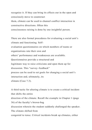 recognize it. If they can bring its effects out in the open and
consciously move to counteract
them, climate can be used to channel conflict interaction in
constructive directions. Often this
consciousness raising is done by one insightful person.
There are also formal procedures for evaluating a social unit’s
climate and functioning. Self-
evaluation questionnaires on which members of teams or
organizations rate their own and
others’ performance and weaknesses are available.
Questionnaires provide a structured and
legitimate way to raise criticisms and open them up for
discussion. This “survey–feedback”
process can be used to set goals for changing a social unit’s
interaction and, ultimately, its
climate (Case 7.3).
A third tactic for altering climate is to create a critical incident
that shifts the entire
direction of the climate. Recall the example in Chapter 1 (page
36) of the faculty’s brown-bag
discussion wherein the student suddenly challenged the speaker.
The climate shifted from
congenial to tense. Critical incidents break up climates, either
 