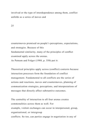 involved or the type of interdependence among them, conflict
unfolds as a series of moves and
25
countermoves premised on people’s perceptions, expectations,
and strategies. Because of this
fundamental similarity, many of the principles of conflict
examined apply across the arenas.
As Putnam and Folger (1988, p. 350) put it:
Theoretical principles apply across (conflict) contexts because
interaction processes form the foundation of conflict
management. Fundamental to all conflicts are the series of
actions and reactions, moves and countermoves, planning of
communication strategies, perceptions, and interpretations of
messages that directly affect substantive outcomes.
The centrality of interaction to all four arenas creates
commonalities across them as well. For
example, violent exchanges can occur in interpersonal, group,
organizational, or intergroup
conflicts. So too, can parties engage in negotiation in any of
 