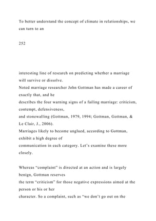 To better understand the concept of climate in relationships, we
can turn to an
252
interesting line of research on predicting whether a marriage
will survive or dissolve.
Noted marriage researcher John Gottman has made a career of
exactly that, and he
describes the four warning signs of a failing marriage: criticism,
contempt, defensiveness,
and stonewalling (Gottman, 1979, 1994; Gottman, Gottman, &
Le Clair, J., 2006).
Marriages likely to become unglued, according to Gottman,
exhibit a high degree of
communication in each category. Let’s examine these more
closely.
Whereas “complaint” is directed at an action and is largely
benign, Gottman reserves
the term “criticism” for those negative expressions aimed at the
person or his or her
character. So a complaint, such as “we don’t go out on the
 