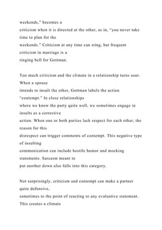weekends,” becomes a
criticism when it is directed at the other, as in, “you never take
time to plan for the
weekends.” Criticism at any time can sting, but frequent
criticism in marriage is a
ringing bell for Gottman.
Too much criticism and the climate in a relationship turns sour.
When a spouse
intends to insult the other, Gottman labels the action
“contempt.” In close relationships
where we know the party quite well, we sometimes engage in
insults as a corrective
action. When one or both parties lack respect for each other, the
reason for this
disrespect can trigger comments of contempt. This negative type
of insulting
communication can include hostile humor and mocking
statements. Sarcasm meant to
put another down also falls into this category.
Not surprisingly, criticism and contempt can make a partner
quite defensive,
sometimes to the point of reacting to any evaluative statement.
This creates a climate
 