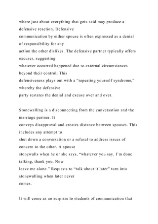 where just about everything that gets said may produce a
defensive reaction. Defensive
communication by either spouse is often expressed as a denial
of responsibility for any
action the other dislikes. The defensive partner typically offers
excuses, suggesting
whatever occurred happened due to external circumstances
beyond their control. This
defensiveness plays out with a “repeating yourself syndrome,”
whereby the defensive
party restates the denial and excuse over and over.
Stonewalling is a disconnecting from the conversation and the
marriage partner. It
conveys disapproval and creates distance between spouses. This
includes any attempt to
shut down a conversation or a refusal to address issues of
concern to the other. A spouse
stonewalls when he or she says, “whatever you say. I’m done
talking, thank you. Now
leave me alone.” Requests to “talk about it later” turn into
stonewalling when later never
comes.
It will come as no surprise to students of communication that
 