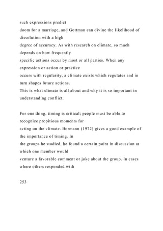 such expressions predict
doom for a marriage, and Gottman can divine the likelihood of
dissolution with a high
degree of accuracy. As with research on climate, so much
depends on how frequently
specific actions occur by most or all parties. When any
expression or action or practice
occurs with regularity, a climate exists which regulates and in
turn shapes future actions.
This is what climate is all about and why it is so important in
understanding conflict.
For one thing, timing is critical; people must be able to
recognize propitious moments for
acting on the climate. Bormann (1972) gives a good example of
the importance of timing. In
the groups he studied, he found a certain point in discussion at
which one member would
venture a favorable comment or joke about the group. In cases
where others responded with
253
 