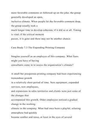 more favorable comments or followed up on the joke, the group
generally developed an open,
inclusive climate. When people let the favorable comment drop,
the group usually took a
much longer time to develop cohesion, if it did so at all. Timing
is vital; if the critical moment
passes, it is gone and there may not be another chance.
Case Study 7.3 The Expanding Printing Company
Imagine yourself as an employee of this company. What fears
might you have of having
consultants come in to assess the organization’s climate?
A small but prosperous printing company had been experiencing
tremendous growth
in a relatively short period of time. New equipment, expanded
services, new employees,
and expansions in sales territories and clients were just some of
the changes that
accompanied this growth. Older employees noticed a gradual
change in the working
climate in the company. What had once been a playful, relaxing
atmosphere had quickly
become somber and tense, at least in the eyes of several
 