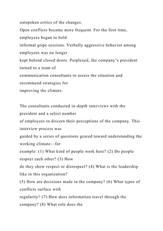 outspoken critics of the changes.
Open conflicts became more frequent. For the first time,
employees began to hold
informal gripe sessions. Verbally aggressive behavior among
employees was no longer
kept behind closed doors. Perplexed, the company’s president
turned to a team of
communication consultants to assess the situation and
recommend strategies for
improving the climate.
The consultants conducted in-depth interviews with the
president and a select number
of employees to discern their perceptions of the company. This
interview process was
guided by a series of questions geared toward understanding the
working climate—for
example: (1) What kind of people work here? (2) Do people
respect each other? (3) How
do they show respect or disrespect? (4) What is the leadership
like in this organization?
(5) How are decisions made in the company? (6) What types of
conflicts surface with
regularity? (7) How does information travel through the
company? (8) What role does the
 