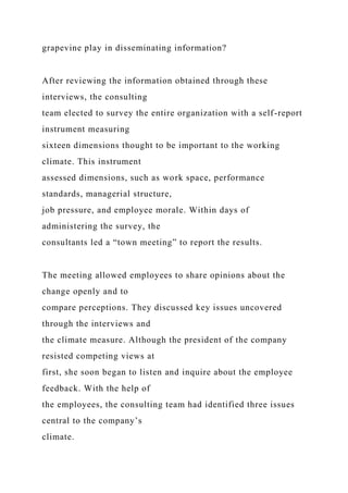 grapevine play in disseminating information?
After reviewing the information obtained through these
interviews, the consulting
team elected to survey the entire organization with a self-report
instrument measuring
sixteen dimensions thought to be important to the working
climate. This instrument
assessed dimensions, such as work space, performance
standards, managerial structure,
job pressure, and employee morale. Within days of
administering the survey, the
consultants led a “town meeting” to report the results.
The meeting allowed employees to share opinions about the
change openly and to
compare perceptions. They discussed key issues uncovered
through the interviews and
the climate measure. Although the president of the company
resisted competing views at
first, she soon began to listen and inquire about the employee
feedback. With the help of
the employees, the consulting team had identified three issues
central to the company’s
climate.
 