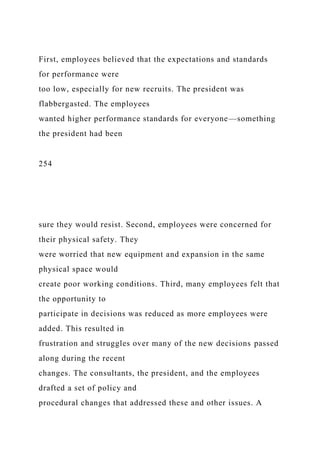 First, employees believed that the expectations and standards
for performance were
too low, especially for new recruits. The president was
flabbergasted. The employees
wanted higher performance standards for everyone—something
the president had been
254
sure they would resist. Second, employees were concerned for
their physical safety. They
were worried that new equipment and expansion in the same
physical space would
create poor working conditions. Third, many employees felt that
the opportunity to
participate in decisions was reduced as more employees were
added. This resulted in
frustration and struggles over many of the new decisions passed
along during the recent
changes. The consultants, the president, and the employees
drafted a set of policy and
procedural changes that addressed these and other issues. A
 