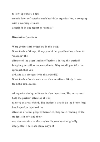 follow-up survey a few
months later reflected a much healthier organization, a company
with a working climate
described in one report as “robust.”
Discussion Questions
Were consultants necessary in this case?
What kinds of things, if any, could the president have done to
“manage” the
climate of the organization effectively during this period?
Imagine yourself as the consultants. Why would you take the
approach that you
did, and ask the questions that you did?
What kinds of resistance were the consultants likely to meet
from the employees?
Along with timing, salience is also important. The move must
hold the parties’ attention if it is
to serve as a watershed. The student’s attack on the brown-bag
lunch speaker captured the
attention of other people; thereafter, they were reacting to the
student’s move, and their
reactions reinforced the tension his statement originally
interjected. There are many ways of
 