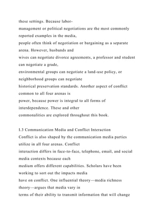 these settings. Because labor-
management or political negotiations are the most commonly
reported examples in the media,
people often think of negotiation or bargaining as a separate
arena. However, husbands and
wives can negotiate divorce agreements, a professor and student
can negotiate a grade,
environmental groups can negotiate a land-use policy, or
neighborhood groups can negotiate
historical preservation standards. Another aspect of conflict
common to all four arenas is
power, because power is integral to all forms of
interdependence. These and other
commonalities are explored throughout this book.
I.3 Communication Media and Conflict Interaction
Conflict is also shaped by the communication media parties
utilize in all four arenas. Conflict
interaction differs in face-to-face, telephone, email, and social
media contexts because each
medium offers different capabilities. Scholars have been
working to sort out the impacts media
have on conflict. One influential theory—media richness
theory—argues that media vary in
terms of their ability to transmit information that will change
 