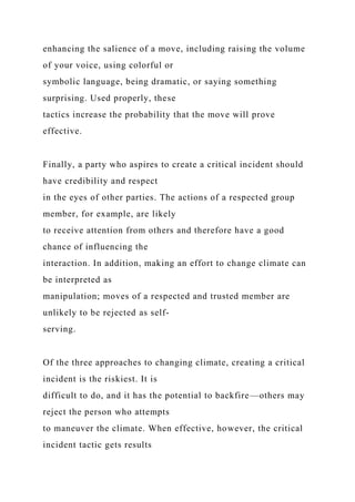 enhancing the salience of a move, including raising the volume
of your voice, using colorful or
symbolic language, being dramatic, or saying something
surprising. Used properly, these
tactics increase the probability that the move will prove
effective.
Finally, a party who aspires to create a critical incident should
have credibility and respect
in the eyes of other parties. The actions of a respected group
member, for example, are likely
to receive attention from others and therefore have a good
chance of influencing the
interaction. In addition, making an effort to change climate can
be interpreted as
manipulation; moves of a respected and trusted member are
unlikely to be rejected as self-
serving.
Of the three approaches to changing climate, creating a critical
incident is the riskiest. It is
difficult to do, and it has the potential to backfire—others may
reject the person who attempts
to maneuver the climate. When effective, however, the critical
incident tactic gets results
 