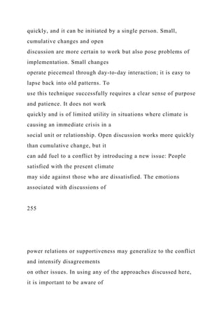 quickly, and it can be initiated by a single person. Small,
cumulative changes and open
discussion are more certain to work but also pose problems of
implementation. Small changes
operate piecemeal through day-to-day interaction; it is easy to
lapse back into old patterns. To
use this technique successfully requires a clear sense of purpose
and patience. It does not work
quickly and is of limited utility in situations where climate is
causing an immediate crisis in a
social unit or relationship. Open discussion works more quickly
than cumulative change, but it
can add fuel to a conflict by introducing a new issue: People
satisfied with the present climate
may side against those who are dissatisfied. The emotions
associated with discussions of
255
power relations or supportiveness may generalize to the conflict
and intensify disagreements
on other issues. In using any of the approaches discussed here,
it is important to be aware of
 