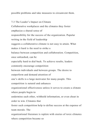 possible problems and take measures to circumvent them.
7.3 The Leader’s Impact on Climate
Collaborative workplaces and the climates they foster
emphasize a shared sense of
responsibility for the success of the organization. Popular
writing in the field of leadership
suggests a collaborative climate is not easy to attain. What
makes it hard is the need to strike a
balance between competition and collaboration. Competition,
once unleashed, can be
especially hard to dial back. To achieve results, leaders
commonly encourage competition
between individuals and between groups. The desire to
outperform and demand attention of
one’s skills is a large motivator for many people. This
competition is natural and enhances
organizational effectiveness unless it serves to create a climate
where people begin to
undermine each other, withhold information, or even cheat in
order to win. Climates that
foster such competition help to define success at the expense of
team morale. The
organizational literature is replete with stories of toxic climates
where competition became so
 