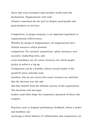 fierce that even customers and outsiders could sense the
dysfunction. Organizations with such
climates sometimes do not survive despite good people and
good products or services.
Competition, in proper measure, is an important ingredient to
organizational effectiveness.
Whether by design or happenstance, all organizations have
limited resources which promote
competition. For instance, promotions, salary increases, new
accounts, leadership roles, and
event attendance are all scarce resources for which people
jockey to achieve a leg up.
Competition can be a healthy vehicle toward results if the
goodwill exists whereby team
members who do not receive the scarce resource are satisfied
that the decision was fair and
that they benefit from the ultimate success of the organization.
The decisions and messages
leaders send often shape the cooperative potential of those who
compete.
Practices such as frequent performance feedback, where a leader
and members can
encourage a better balance of collaboration and competition, are
 