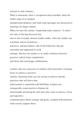 critical to such climates.
What is measured, what is recognized and rewarded, when the
leader steps in to mediate
interpersonal disputes, and what team messages are discussed in
meetings all shape climate.
When we hear the refrain “leadership really matters,” it refers
not only to the big decisions but
also to the everyday choices leaders make. After all, leaders are
a primary source of policies,
practices, and procedures, and of the behaviors that get
rewarded and supported in work
settings. The key for leaders is to strike a balance between
practices which foster competition
and those that encourage collaboration.
Leaders who are conscious of climate often prescribe a strategic
focus to achieve a positive
climate. Knowing what you are trying to achieve and the
practices that will drive that
achievement is somewhat self-fulfilling. Leaders can
strategically create positive climates by
intentionally declaring the end state they want to achieve. Clear
and repetitive
communication about strategy and goals, coupled with practices
with reward, support those
 