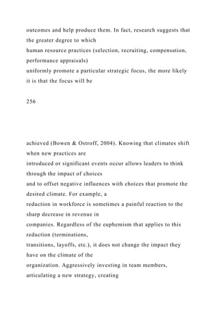outcomes and help produce them. In fact, research suggests that
the greater degree to which
human resource practices (selection, recruiting, compensation,
performance appraisals)
uniformly promote a particular strategic focus, the more likely
it is that the focus will be
256
achieved (Bowen & Ostroff, 2004). Knowing that climates shift
when new practices are
introduced or significant events occur allows leaders to think
through the impact of choices
and to offset negative influences with choices that promote the
desired climate. For example, a
reduction in workforce is sometimes a painful reaction to the
sharp decrease in revenue in
companies. Regardless of the euphemism that applies to this
reduction (terminations,
transitions, layoffs, etc.), it does not change the impact they
have on the climate of the
organization. Aggressively investing in team members,
articulating a new strategy, creating
 