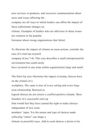 new services or products, and excessive communication about
news and issues affecting the
company are all ways in which leaders can offset the impact of
these unfortunate changes on
climate. Examples of leaders who are oblivious to these issues
are common in the popular
literature about strong organizations that failed.
To illustrate the impact of climate on team actions, consider the
case of a start-up research
company (Case 7.4). This case describes a small entrepreneurial
environment but could easily
have occurred in any team within organizations large and small.
The Start-Up case illustrates the impact everyday choices have
on the climate of a
workplace. The same is true of every setting and every long-
term relationship. Rational or
logical choices do not ensure a conflict-positive climate. Most
founders of a successful start-up
firm would feel they have earned the right to make choices
independent of new team
members’ input. Yet the nature and type of choices made
reflecting “status” can shape a
climate in powerful ways. Add to such choices a desire to be
 