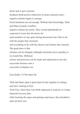 direct and to give constant
feedback (both positive behaviors in many contexts) and a
negative climate begins to emerge.
Good intentions are not enough. Without their knowledge, Thad
and Omar created a conflict-
negative climate by action. They would undoubtedly be
surprised to learn that the desire for
team members to stay quiet during discussions has little to do
with the people they recruited
and everything to do with the choices and climate they enacted.
The good news is that
climates can be changed, although sometimes not as quickly as
we would like. Different
actions and processes can be made and replicated to turn this
successful business into a
successful workplace too.
Case Study 7.4 The Start-Up
Thad and Omar spent a great deal of time together in college
and later working in New
York City, where they were both employed as analysts in a large
financial services firm.
After learning the ropes and gaining experience, they decided to
open up their own
 