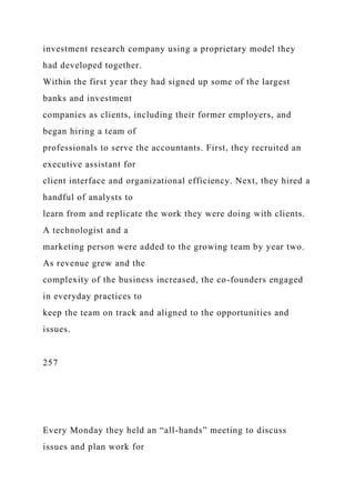investment research company using a proprietary model they
had developed together.
Within the first year they had signed up some of the largest
banks and investment
companies as clients, including their former employers, and
began hiring a team of
professionals to serve the accountants. First, they recruited an
executive assistant for
client interface and organizational efficiency. Next, they hired a
handful of analysts to
learn from and replicate the work they were doing with clients.
A technologist and a
marketing person were added to the growing team by year two.
As revenue grew and the
complexity of the business increased, the co-founders engaged
in everyday practices to
keep the team on track and aligned to the opportunities and
issues.
257
Every Monday they held an “all-hands” meeting to discuss
issues and plan work for
 