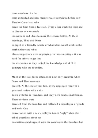 team members. As the
team expanded and new recruits were interviewed, they saw
Thad or Omar last, who
made the final hiring decision. Every other week the team met
to discuss new research
innovations and ideas to make the service better. At these
meetings, Thad and Omar
engaged in a friendly debate of what ideas would work in the
marketplace and what
ideas competitors were employing. In those meetings, it was
hard for others to get into
the discussion as they lacked the knowledge and skill to
compete with the founders.
Much of the fast-paced interaction now only occurred when
Omar and Thad were not
present. At the end of year two, every employee received a
year-end review with a sit-
down with the co-founders, and they were paid a small bonus.
These reviews were
directed from the founders and reflected a monologue of goods
and bads. One
conversation with a new employee turned “ugly” when she
asked questions about her
evaluation and disagreed with the conclusion the founders had
 