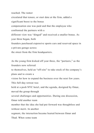 reached. The rumor
circulated that tenure, or start date at the firm, added a
significant boost to the bonus
compensation one was paid and that the employee who
confronted the partners with a
different view was “dinged” and received a smaller bonus. As
year three began, both
founders purchased expensive sports cars and reserved space in
a private garage across
the street from the firm headquarters.
As the young firm kicked off year three, the “partners,” as the
founders now referred
to themselves, held an “off-site” to take stock of the company’s
plans and to create a
vision for how to expand the business over the next few years.
This full-day retreat was
held at a posh NYC hotel, and the agenda, designed by Omar,
moved the group through
several challenges and opportunities. During one discussion,
Omar told another team
member that the idea she had put forward was thoughtless and
without merit. In another
segment, the interaction became heated between Omar and
Thad. When some team
 