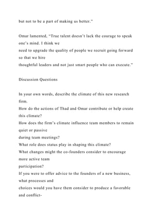 but not to be a part of making us better.”
Omar lamented, “True talent doesn’t lack the courage to speak
one’s mind. I think we
need to upgrade the quality of people we recruit going forward
so that we hire
thoughtful leaders and not just smart people who can execute.”
Discussion Questions
In your own words, describe the climate of this new research
firm.
How do the actions of Thad and Omar contribute or help create
this climate?
How does the firm’s climate influence team members to remain
quiet or passive
during team meetings?
What role does status play in shaping this climate?
What changes might the co-founders consider to encourage
more active team
participation?
If you were to offer advice to the founders of a new business,
what processes and
choices would you have them consider to produce a favorable
and conflict-
 