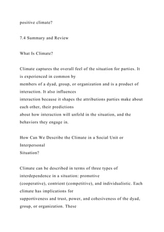 positive climate?
7.4 Summary and Review
What Is Climate?
Climate captures the overall feel of the situation for parties. It
is experienced in common by
members of a dyad, group, or organization and is a product of
interaction. It also influences
interaction because it shapes the attributions parties make about
each other, their predictions
about how interaction will unfold in the situation, and the
behaviors they engage in.
How Can We Describe the Climate in a Social Unit or
Interpersonal
Situation?
Climate can be described in terms of three types of
interdependence in a situation: promotive
(cooperative), contrient (competitive), and individualistic. Each
climate has implications for
supportiveness and trust, power, and cohesiveness of the dyad,
group, or organization. These
 