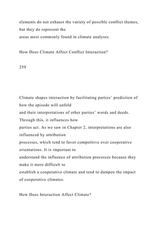 elements do not exhaust the variety of possible conflict themes,
but they do represent the
areas most commonly found in climate analyses.
How Does Climate Affect Conflict Interaction?
259
Climate shapes interaction by facilitating parties’ prediction of
how the episode will unfold
and their interpretations of other parties’ words and deeds.
Through this, it influences how
parties act. As we saw in Chapter 2, interpretations are also
influenced by attribution
processes, which tend to favor competitive over cooperative
orientations. It is important to
understand the influence of attribution processes because they
make it more difficult to
establish a cooperative climate and tend to dampen the impact
of cooperative climates.
How Does Interaction Affect Climate?
 