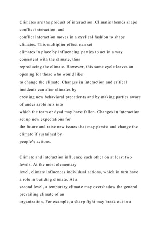 Climates are the product of interaction. Climatic themes shape
conflict interaction, and
conflict interaction moves in a cyclical fashion to shape
climates. This multiplier effect can set
climates in place by influencing parties to act in a way
consistent with the climate, thus
reproducing the climate. However, this same cycle leaves an
opening for those who would like
to change the climate. Changes in interaction and critical
incidents can alter climates by
creating new behavioral precedents and by making parties aware
of undesirable ruts into
which the team or dyad may have fallen. Changes in interaction
set up new expectations for
the future and raise new issues that may persist and change the
climate if sustained by
people’s actions.
Climate and interaction influence each other on at least two
levels. At the most elementary
level, climate influences individual actions, which in turn have
a role in building climate. At a
second level, a temporary climate may overshadow the general
prevailing climate of an
organization. For example, a sharp fight may break out in a
 