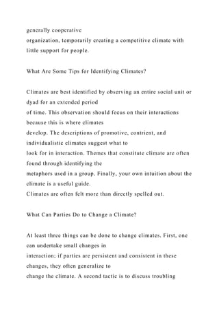 generally cooperative
organization, temporarily creating a competitive climate with
little support for people.
What Are Some Tips for Identifying Climates?
Climates are best identified by observing an entire social unit or
dyad for an extended period
of time. This observation should focus on their interactions
because this is where climates
develop. The descriptions of promotive, contrient, and
individualistic climates suggest what to
look for in interaction. Themes that constitute climate are often
found through identifying the
metaphors used in a group. Finally, your own intuition about the
climate is a useful guide.
Climates are often felt more than directly spelled out.
What Can Parties Do to Change a Climate?
At least three things can be done to change climates. First, one
can undertake small changes in
interaction; if parties are persistent and consistent in these
changes, they often generalize to
change the climate. A second tactic is to discuss troubling
 