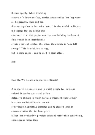 themes openly. When troubling
aspects of climate surface, parties often realize that they were
all bothered by them and can
then act together to deal with them. It is also useful to discuss
the themes that are useful and
constructive so that parties can continue building on them. A
final option is to intentionally
create a critical incident that alters the climate in “one fell
swoop.” This is a riskier strategy,
but in some cases it can be used to great effect.
260
How Do We Create a Supportive Climate?
A supportive climate is one in which people feel safe and
valued. It can be contrasted with a
defensive climate in which parties perceive threats to their
interests and identities and do not
feel valued. Supportive climates can be created through
communication that is: descriptive
rather than evaluative, problem oriented rather than controlling,
spontaneous rather than
 