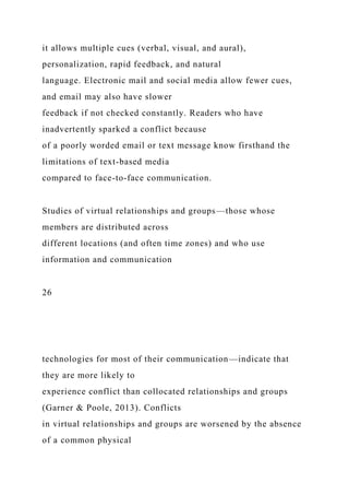 it allows multiple cues (verbal, visual, and aural),
personalization, rapid feedback, and natural
language. Electronic mail and social media allow fewer cues,
and email may also have slower
feedback if not checked constantly. Readers who have
inadvertently sparked a conflict because
of a poorly worded email or text message know firsthand the
limitations of text-based media
compared to face-to-face communication.
Studies of virtual relationships and groups—those whose
members are distributed across
different locations (and often time zones) and who use
information and communication
26
technologies for most of their communication—indicate that
they are more likely to
experience conflict than collocated relationships and groups
(Garner & Poole, 2013). Conflicts
in virtual relationships and groups are worsened by the absence
of a common physical
 