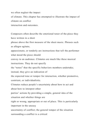 we often neglect the impact
of climate. This chapter has attempted to illustrate the impact of
climate on conflict
interaction and outcomes.
Composers often describe the emotional tenor of the piece they
have written in a short
phrase above the first measure of the sheet music. Phrases such
as allegro agitato,
appassionato, or tenderly are instructions that tell the performer
what mood the piece should
convey to an audience. Climates are much like these musical
instructions. They do not specify
the “notes” that the specific behaviors members undertake;
instead, they give an indication of
the expected tone or temper for interaction, whether promotive,
contrient, or individualistic.
Climates reduce people’s uncertainty about how to act and
about how to interpret other
parties’ actions by providing a simple, general idea of the
situation and whether things are
right or wrong, appropriate or out of place. This is particularly
important in the uneasy
uncertainty of conflict; the general temper of the situation
surrounding a conflict is a critical
 
