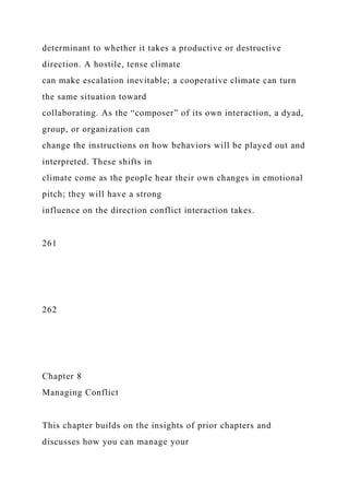 determinant to whether it takes a productive or destructive
direction. A hostile, tense climate
can make escalation inevitable; a cooperative climate can turn
the same situation toward
collaborating. As the “composer” of its own interaction, a dyad,
group, or organization can
change the instructions on how behaviors will be played out and
interpreted. These shifts in
climate come as the people hear their own changes in emotional
pitch; they will have a strong
influence on the direction conflict interaction takes.
261
262
Chapter 8
Managing Conflict
This chapter builds on the insights of prior chapters and
discusses how you can manage your
 