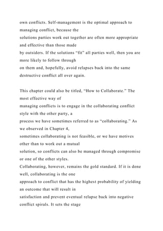 own conflicts. Self-management is the optimal approach to
managing conflict, because the
solutions parties work out together are often more appropriate
and effective than those made
by outsiders. If the solutions “fit” all parties well, then you are
more likely to follow through
on them and, hopefully, avoid relapses back into the same
destructive conflict all over again.
This chapter could also be titled, “How to Collaborate.” The
most effective way of
managing conflicts is to engage in the collaborating conflict
style with the other party, a
process we have sometimes referred to as “collaborating.” As
we observed in Chapter 4,
sometimes collaborating is not feasible, or we have motives
other than to work out a mutual
solution, so conflicts can also be managed through compromise
or one of the other styles.
Collaborating, however, remains the gold standard. If it is done
well, collaborating is the one
approach to conflict that has the highest probability of yielding
an outcome that will result in
satisfaction and prevent eventual relapse back into negative
conflict spirals. It sets the stage
 